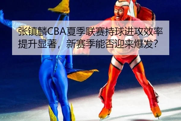 张镇麟CBA夏季联赛持球进攻效率提升显著，新赛季能否迎来爆发？