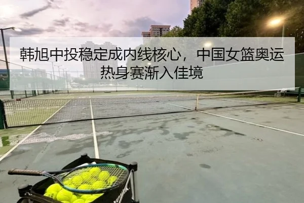 韩旭中投稳定成内线核心，中国女篮奥运热身赛渐入佳境