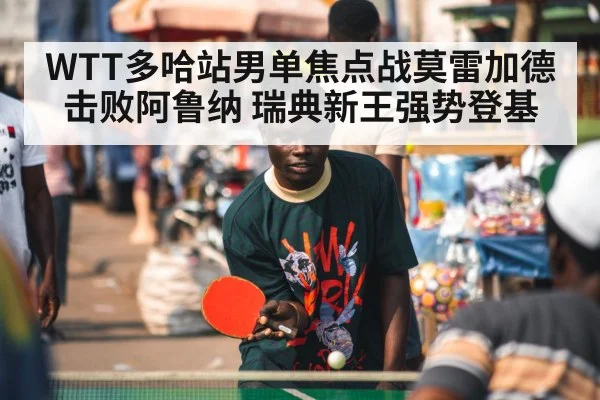 WTT多哈站男单焦点战莫雷加德击败阿鲁纳 瑞典新王强势登基