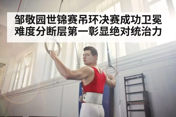 邹敬园世锦赛吊环决赛成功卫冕 难度分断层第一彰显绝对统治力