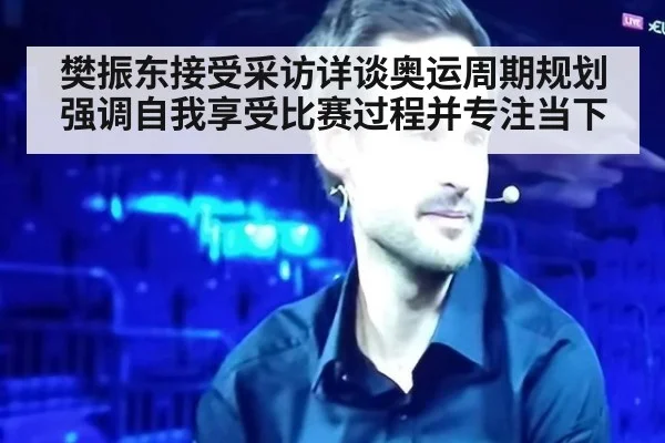 樊振东接受采访详谈奥运周期规划强调自我享受比赛过程并专注当下