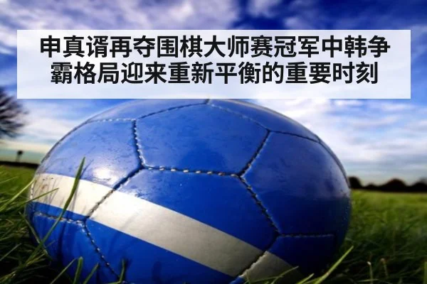 申真谞再夺围棋大师赛冠军中韩争霸格局迎来重新平衡的重要时刻